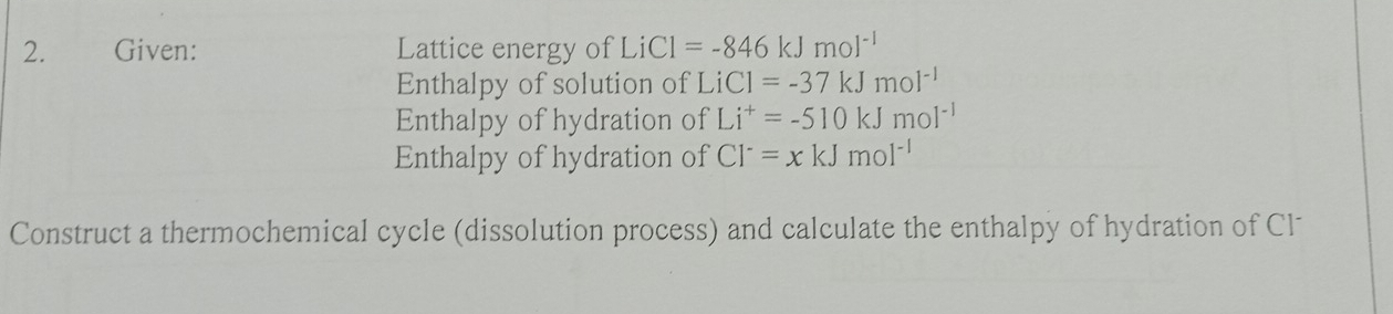 Given: Lattice energy of LiCl=-846kJmol^(-1)
Enthalpy of solution of LiCl=-37kJmol^(-1)
Enthalpy of hydration of Li^+=-510kJmol^(-1)
Enthalpy of hydration of Cl^-=xkJmol^(-1)
Construct a thermochemical cycle (dissolution process) and calculate the enthalpy of hydration of Cl