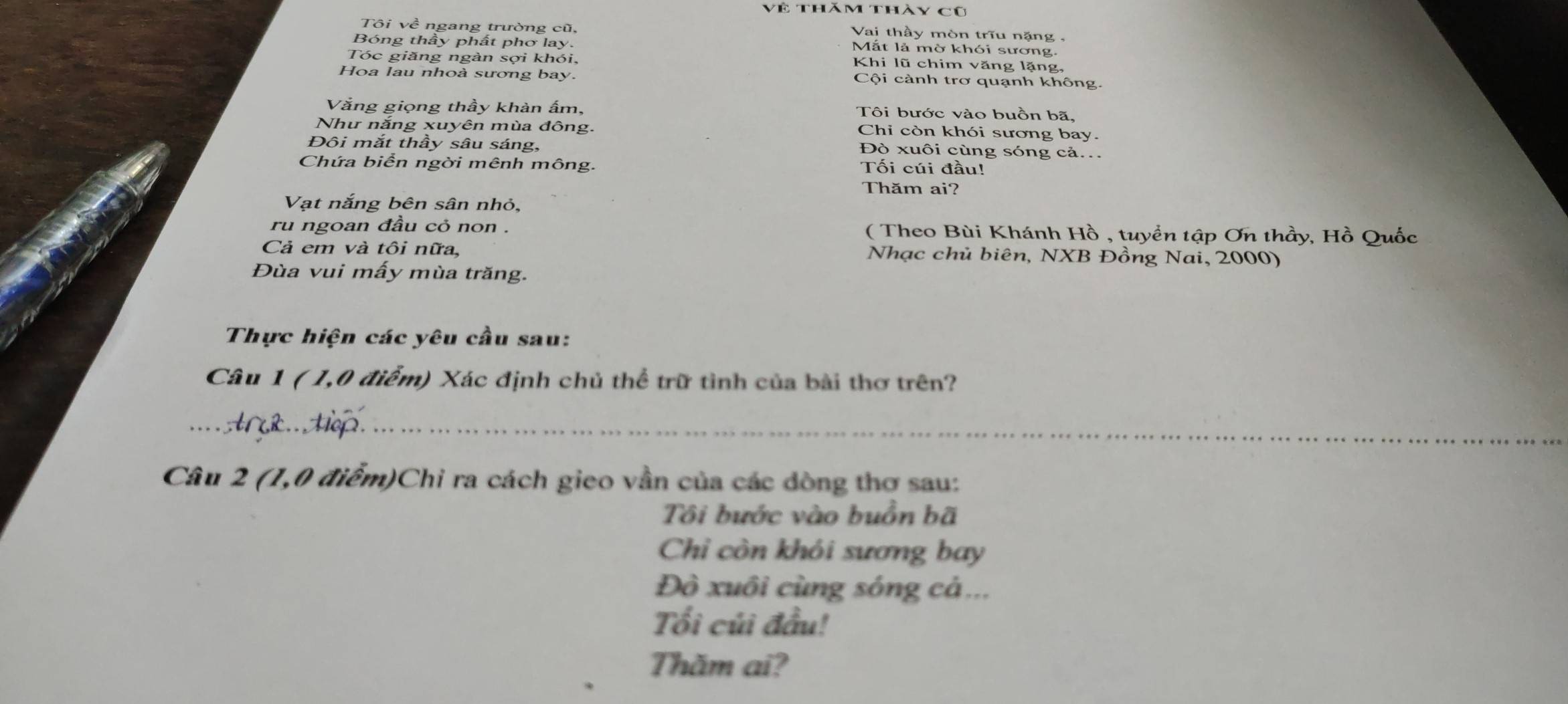 Về thăm thày cũ 
Vai thầy mòn triu nặng - 
Tôi về ngang trường cũ, Mắt là mờ khói sương. 
Bóng thầy phất phơ lay. 
Tóc giăng ngàn sợi khói, Khi lũ chim văng lặng, 
Hoa lau nhoà sương bay. Cội cành trơ quạnh không. 
Văng giọng thầy khản ấm, Tôi bước vào buồn bã, 
Như nắng xuyên mùa đông. 
Chi còn khói sương bay. 
Đôi mắt thầy sâu sáng, Đò xuôi cùng sóng cả.. 
Chứa biển ngời mênh mông. Tối cúi đầu! 
Thăm ai? 
Vạt nắng bên sân nhỏ, 
ru ngoan đầu cỏ non . ( Theo Bùi Khánh Hồ , tuyển tập Ơn thầy, Hồ Quốc 
Cả em và tôi nữa, Nhạc chủ biên, NXB Đồng Nai, 2000) 
Đùa vui mấy mùa trăng. 
Thực hiện các yêu cầu sau: 
Câu 1 ( 1,0 điểm) Xác định chủ thể trữ tình của bài thơ trên? 
··· · Ar&.. Hop._ 
_ 
Câu 2 (1,0 điểm)Chi ra cách gieo vần của các dòng thơ sau: 
Tôi bước vào buồn bã 
Chỉ còn khói sương bay 
Đò xuôi cùng sóng cá... 
Tổi củi đầu! 
Thăm ai?