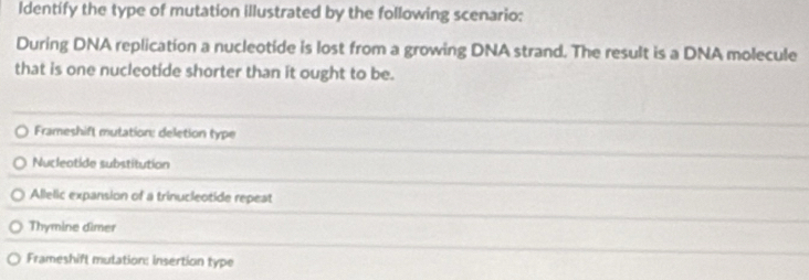 Identify the type of mutation illustrated by the following scenario:
During DNA replication a nucleotide is lost from a growing DNA strand. The result is a DNA molecule
that is one nucleotide shorter than it ought to be.
Frameshift mutation: deletion type
Nucleotide substitution
Allelic expansion of a trinucleotide repeat
Thymine dimer
Frameshift mulation: insertion type