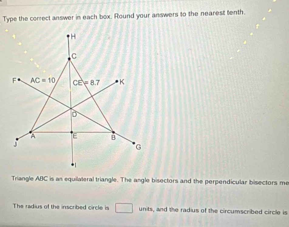 Type the correct answer in each box. Round your answers to the nearest tenth.
Triangle ABC is an equilateral triangle. The angle bisectors and the perpendicular bisectors me
The radius of the inscribed circle is units, and the radius of the circumscribed circle is