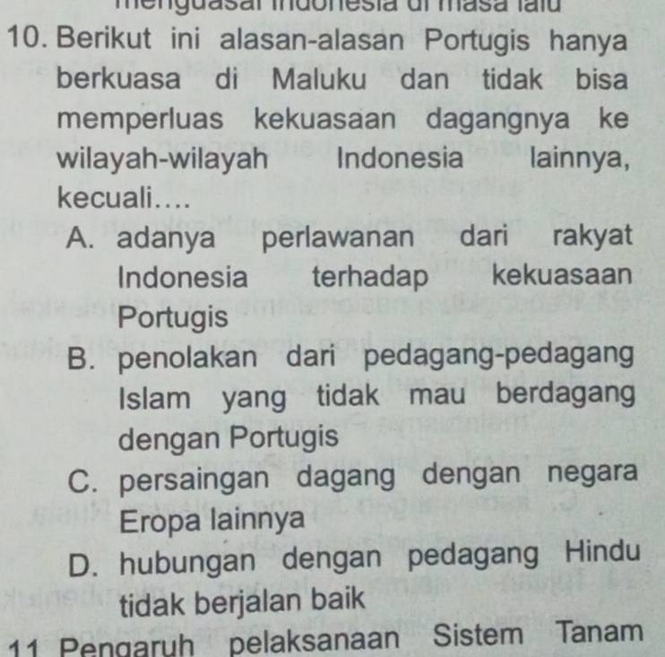 menguasal indonesia dl masa taíu
10. Berikut ini alasan-alasan Portugis hanya
berkuasa di Maluku dan tidak bisa
memperluas kekuasaan dagangnya ke
wilayah-wilayah Indonesia lainnya,
kecuali....
A. adanya a perlawanan dari rakyat
Indonesia terhadap kekuasaan
Portugis
B. penolakan dari pedagang-pedagang
Islam yang tidak mau berdagang
dengan Portugis
C. persaingan dagang dengan negara
Eropa lainnya
D. hubungan dengan pedagang Hindu
tidak berjalan baik
11 Pengaruh pelaksanaan Sistem Tanam