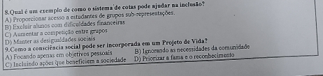 Qual é um exemplo de como o sistema'de cotas pode ajudar na inclusão?
A) Proporcionar acesso a estudantes de grupos sub-representações.
B) Excluír alunos com dificuldades financeiras
C) Aumentar a competição entre grupos
D) Manter as desigualdades sociais
9.Como a consciência social pode ser incorporada em um Projeto de Vida?
A) Focando apenas em objetivos pessoais B) Ignorando as necessidades da comunidade
C) Incluindo ações que beneficiem a sociedade D) Priorizar a fama e o reconhecimento