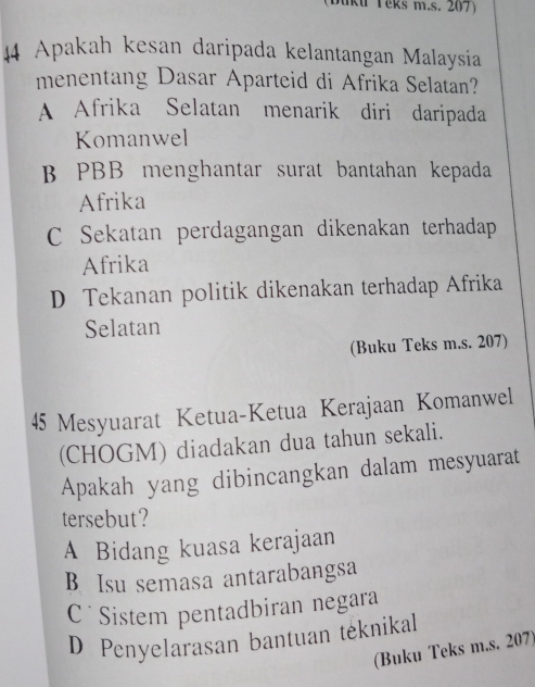 (Duku Teks m.s. 207)
44 Apakah kesan daripada kelantangan Malaysia
menentang Dasar Aparteid di Afrika Selatan?
A Afrika Selatan menarik diri daripada
Komanwel
B PBB menghantar surat bantahan kepada
Afrika
C Sekatan perdagangan dikenakan terhadap
Afrika
D Tekanan politik dikenakan terhadap Afrika
Selatan
(Buku Teks m.s. 207)
45 Mesyuarat Ketua-Ketua Kerajaan Komanwel
(CHOGM) diadakan dua tahun sekali.
Apakah yang dibincangkan dalam mesyuarat
tersebut?
A Bidang kuasa kerajaan
B. Isu semasa antarabangsa
C Sistem pentadbiran negara
D Penyelarasan bantuan teknikal
(Buku Teks m.s. 207)