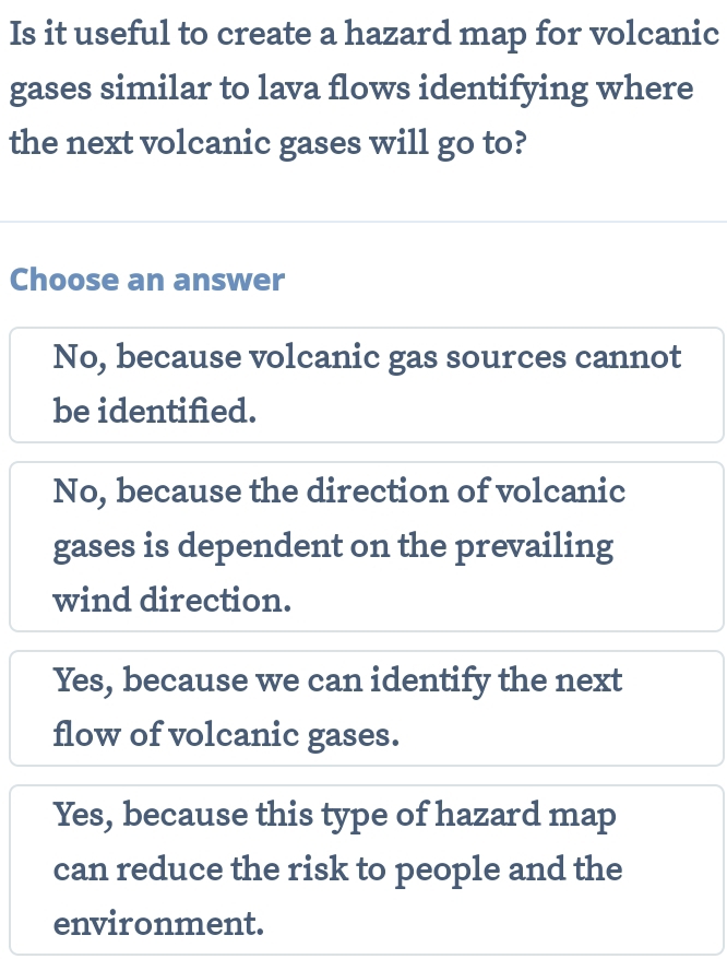 Is it useful to create a hazard map for volcanic
gases similar to lava flows identifying where
the next volcanic gases will go to?
Choose an answer
No, because volcanic gas sources cannot
be identified.
No, because the direction of volcanic
gases is dependent on the prevailing
wind direction.
Yes, because we can identify the next
flow of volcanic gases.
Yes, because this type of hazard map
can reduce the risk to people and the
environment.