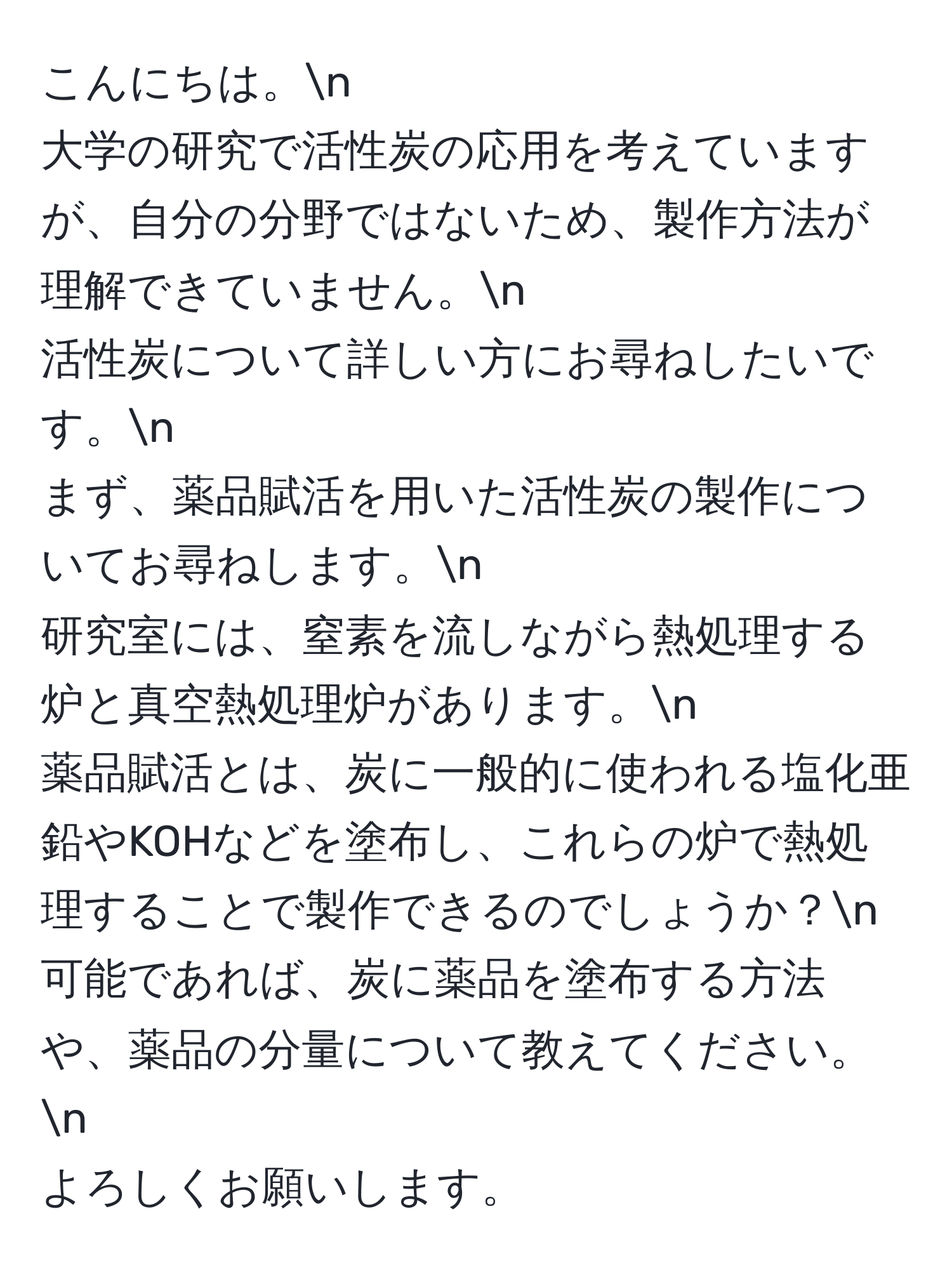 こんにちは。n  
大学の研究で活性炭の応用を考えていますが、自分の分野ではないため、製作方法が理解できていません。n  
活性炭について詳しい方にお尋ねしたいです。n  
まず、薬品賦活を用いた活性炭の製作についてお尋ねします。n  
研究室には、窒素を流しながら熱処理する炉と真空熱処理炉があります。n  
薬品賦活とは、炭に一般的に使われる塩化亜鉛やKOHなどを塗布し、これらの炉で熱処理することで製作できるのでしょうか？n  
可能であれば、炭に薬品を塗布する方法や、薬品の分量について教えてください。n  
よろしくお願いします。