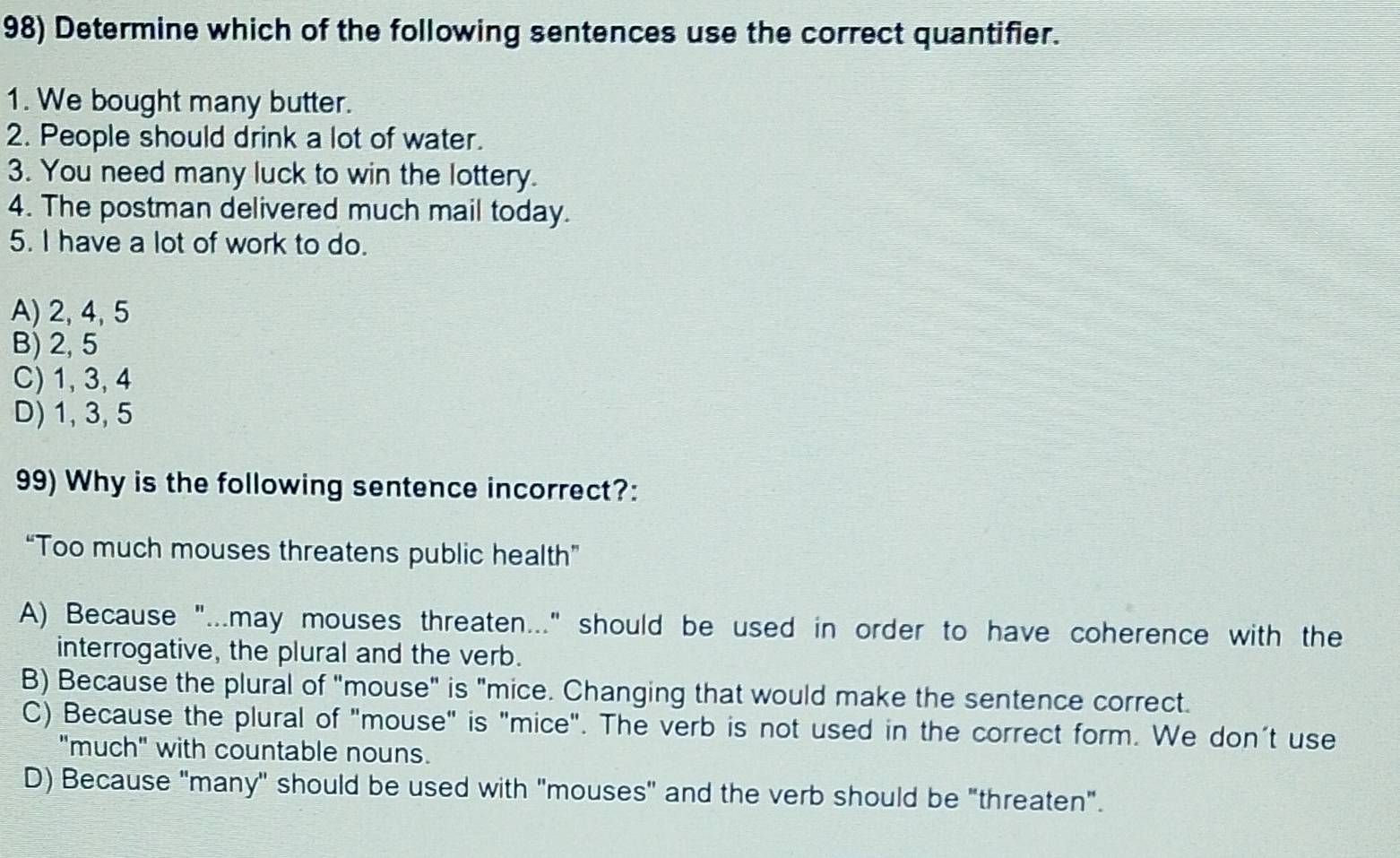 Determine which of the following sentences use the correct quantifier.
1. We bought many butter.
2. People should drink a lot of water.
3. You need many luck to win the lottery.
4. The postman delivered much mail today.
5. I have a lot of work to do.
A) 2, 4, 5
B) 2, 5
C) 1, 3, 4
D) 1, 3, 5
99) Why is the following sentence incorrect?:
“Too much mouses threatens public health”
A) Because "...may mouses threaten..." should be used in order to have coherence with the
interrogative, the plural and the verb.
B) Because the plural of "mouse" is "mice. Changing that would make the sentence correct.
C) Because the plural of "mouse" is "mice". The verb is not used in the correct form. We don't use
"much" with countable nouns.
D) Because "many" should be used with "mouses" and the verb should be "threaten".