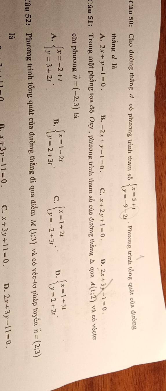 Cho đường thẳng d có phương trình tham số beginarrayl x=5+t y=-9-2tendarray.. Phương trình tổng quát của đường
thẳng d là
A. 2x+y-1=0. B. -2x+y-1=0. C. x+2y+1=0. D. 2x+3y-1=0. 
Câu 51: Trong mặt phẳng tọa độ Oxy , phương trình tham số của đường thẳng △ qua A(1;2) và có véctơ
chỉ phương vector u=(-2;3) là
A. beginarrayl x=-2+t y=3+2tendarray.. beginarrayl x=1-2t y=2+3tendarray.. C. beginarrayl x=1+2t y=-2+3tendarray.. D. beginarrayl x=1+3t y=2+2tendarray.. 
B.
Câu 52: Phương trình tổng quát của đường thẳng đi qua điểm M(1;3) và có véc-tơ pháp tuyển vector n=(2;3)
là
R. x+3y-11=0. C. x+3y+11=0. D. 2x+3y-11=0.