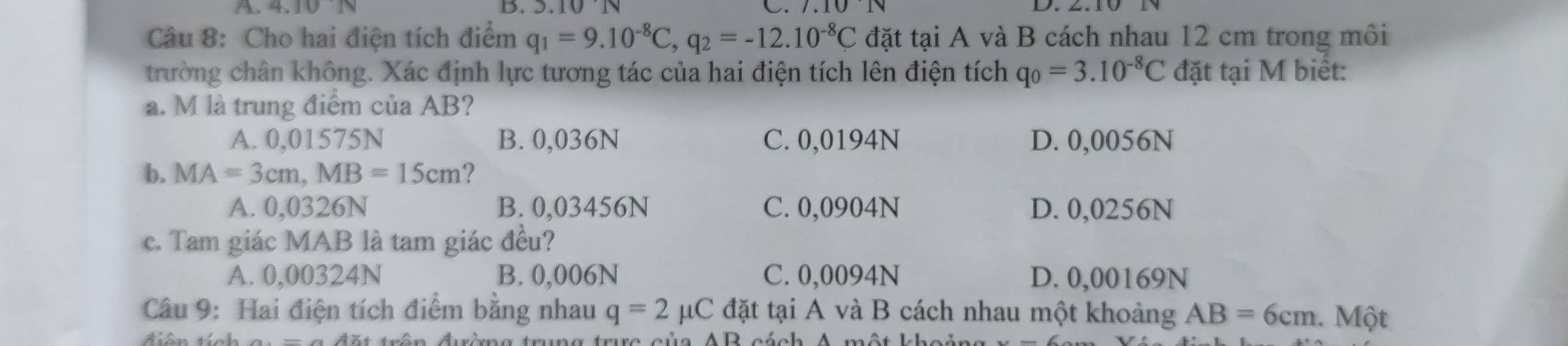 A.1010
D. . 10N 101
Câu 8: Cho hai điện tích điểm q_1=9.10^(-8)C, q_2=-12.10^(-8)C đặt tại A và B cách nhau 12 cm trong môi
trường chân không. Xác định lực tương tác của hai điện tích lên điện tích q_0=3.10^(-8)C đặt tại M biết:
a. M là trung điểm của AB?
A. 0,01575N B. 0,036N C. 0,0194N D. 0,0056N
b. MA=3cm, MB=15cm ?
A. 0,0326N B. 0,03456N C. 0,0904N D. 0,0256N
c. Tam giác MAB là tam giác đều?
A. 0,00324N B. 0,006N C. 0,0094N D. 0,00169N
Câu 9: Hai điện tích điểm bằng nhau q=2mu C đặt tại A và B cách nhau một khoảng AB=6cm. Một
re của AB cách A một khoảng