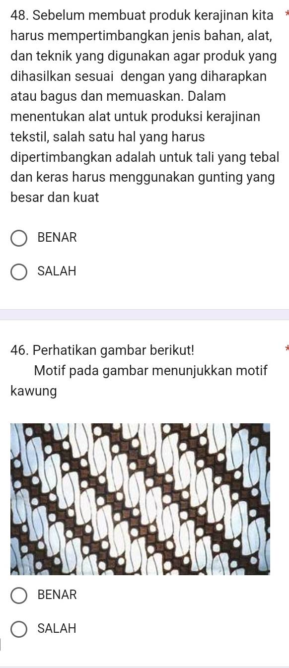 Sebelum membuat produk kerajinan kita
harus mempertimbangkan jenis bahan, alat,
dan teknik yang digunakan agar produk yang
dihasilkan sesuai dengan yang diharapkan
atau bagus dan memuaskan. Dalam
menentukan alat untuk produksi kerajinan
tekstil, salah satu hal yang harus
dipertimbangkan adalah untuk tali yang tebal
dan keras harus menggunakan gunting yang
besar dan kuat
BENAR
SALAH
46. Perhatikan gambar berikut!
Motif pada gambar menunjukkan motif
kawung
BENAR
SALAH