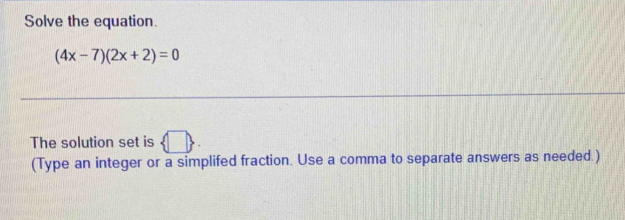 Solve the equation.
(4x-7)(2x+2)=0
The solution set is □  
(Type an integer or a simplifed fraction. Use a comma to separate answers as needed )