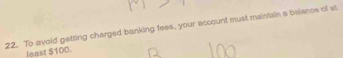 To avoid getting charged banking fees, your account must maintain a balance of at 
least $100.