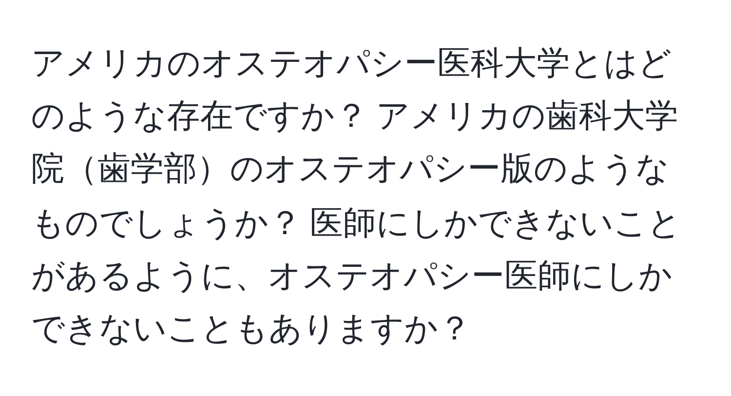 アメリカのオステオパシー医科大学とはどのような存在ですか？ アメリカの歯科大学院歯学部のオステオパシー版のようなものでしょうか？ 医師にしかできないことがあるように、オステオパシー医師にしかできないこともありますか？