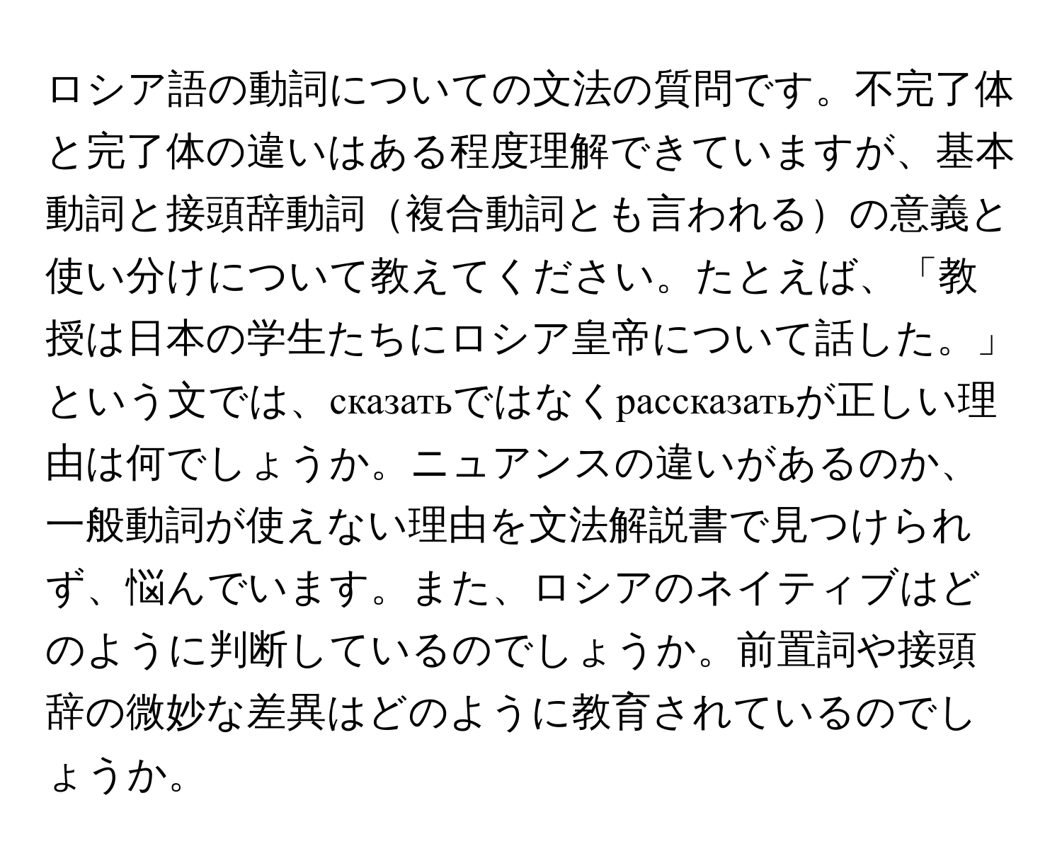 ロシア語の動詞についての文法の質問です。不完了体と完了体の違いはある程度理解できていますが、基本動詞と接頭辞動詞複合動詞とも言われるの意義と使い分けについて教えてください。たとえば、「教授は日本の学生たちにロシア皇帝について話した。」という文では、сказатьではなくрассказатьが正しい理由は何でしょうか。ニュアンスの違いがあるのか、一般動詞が使えない理由を文法解説書で見つけられず、悩んでいます。また、ロシアのネイティブはどのように判断しているのでしょうか。前置詞や接頭辞の微妙な差異はどのように教育されているのでしょうか。