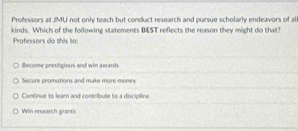 Professors at JMU not only teach but conduct research and pursue scholarly endeavors of al
kinds. Which of the following statements BEST reflects the reason they might do that?
Professors do this to:
Become prestigious and win awards
Secure promotions and make more money
Continue to learn and contribute to a discipline
Win research grants