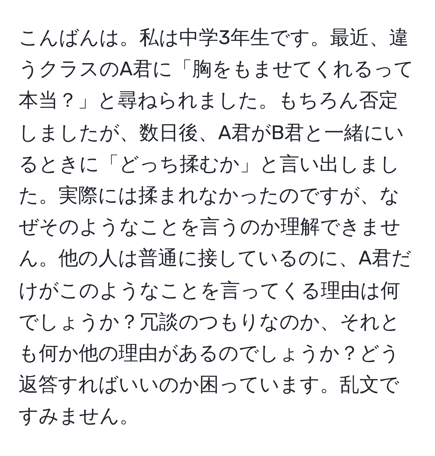 こんばんは。私は中学3年生です。最近、違うクラスのA君に「胸をもませてくれるって本当？」と尋ねられました。もちろん否定しましたが、数日後、A君がB君と一緒にいるときに「どっち揉むか」と言い出しました。実際には揉まれなかったのですが、なぜそのようなことを言うのか理解できません。他の人は普通に接しているのに、A君だけがこのようなことを言ってくる理由は何でしょうか？冗談のつもりなのか、それとも何か他の理由があるのでしょうか？どう返答すればいいのか困っています。乱文ですみません。