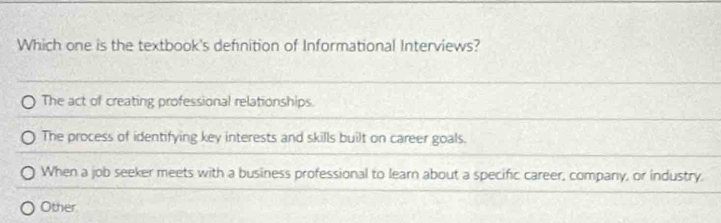 Which one is the textbook's definition of Informational Interviews?
The act of creating professional relationships.
The process of identifying key interests and skills built on career goals.
When a job seeker meets with a business professional to learn about a specific career, company, or industry.
Other