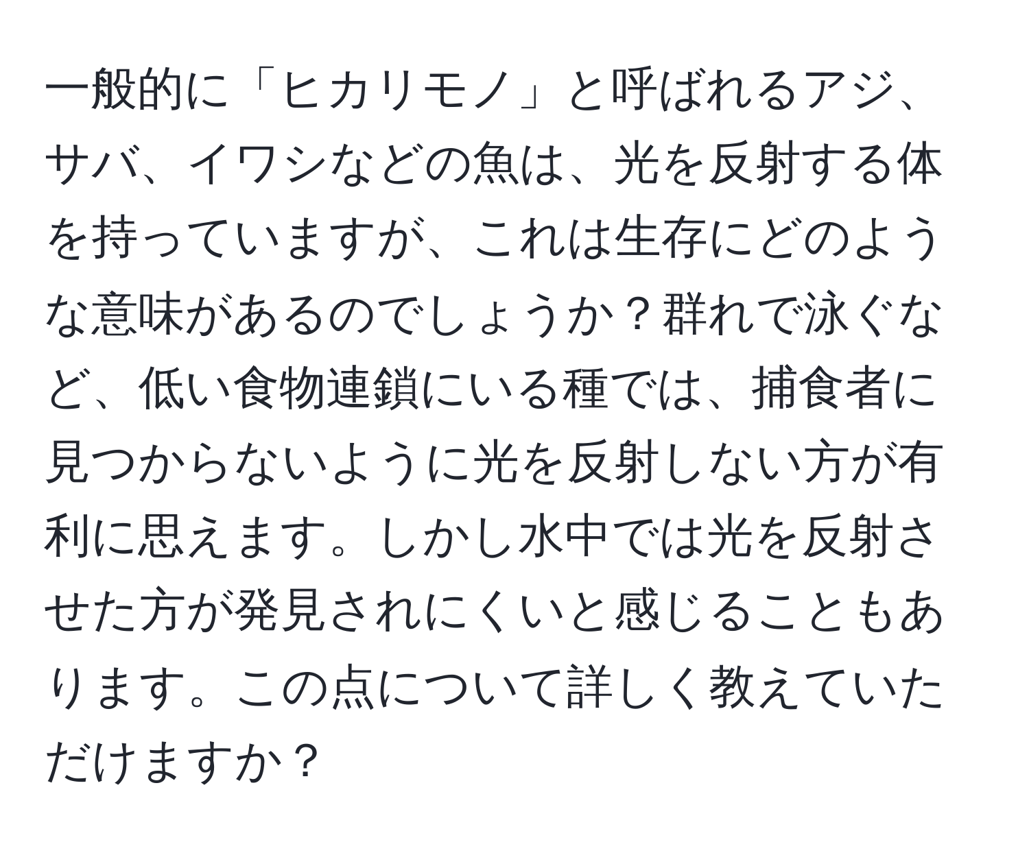 一般的に「ヒカリモノ」と呼ばれるアジ、サバ、イワシなどの魚は、光を反射する体を持っていますが、これは生存にどのような意味があるのでしょうか？群れで泳ぐなど、低い食物連鎖にいる種では、捕食者に見つからないように光を反射しない方が有利に思えます。しかし水中では光を反射させた方が発見されにくいと感じることもあります。この点について詳しく教えていただけますか？