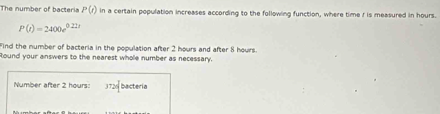 The number of bacteria P(t) in a certain population increases according to the following function, where time / is measured in hours.
P(t)=2400e^(0.22t)
Find the number of bacteria in the population after 2 hours and after 8 hours. 
Round your answers to the nearest whole number as necessary. 
Number after 2 hours : 37 6 bacteria