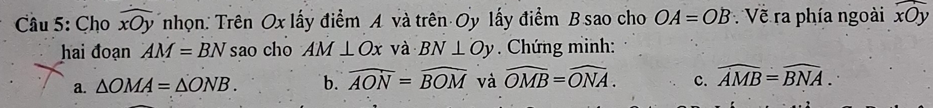 Cho widehat xOy nhọn: Trên Ox lấy điểm A và trên Oy lấy điểm B.sao cho OA=OB Về ra phía ngoài widehat xOy
hai đoạn AM=BNsao cho AM⊥ Ox và BN⊥ Oy. Chứng minh: 
a. △ OMA=△ ONB. b. widehat AON=widehat BOM và widehat OMB=widehat ONA. c. widehat AMB=widehat BNA.