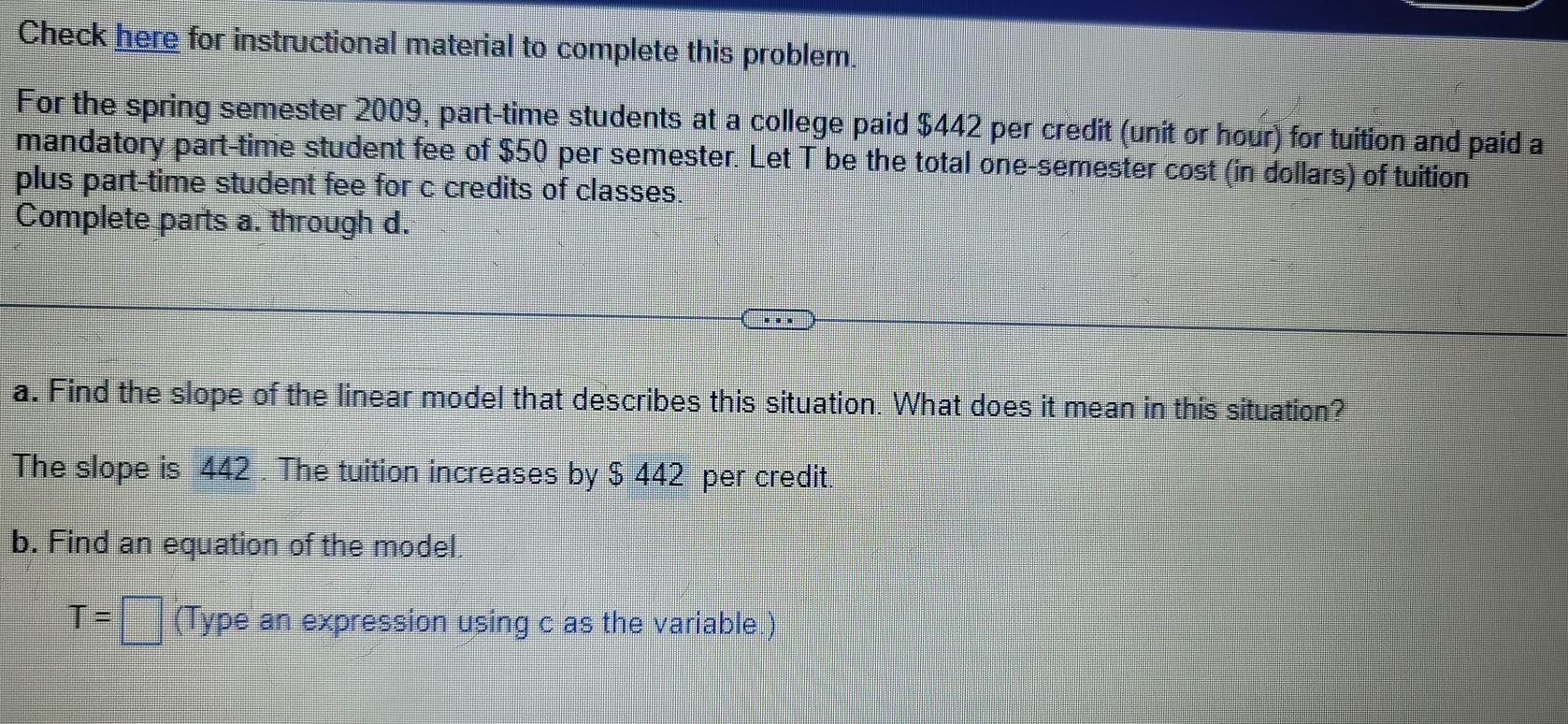 Check here for instructional material to complete this problem 
For the spring semester 2009, part-time students at a college paid $442 per credit (unit or hour) for tuition and paid a 
mandatory part-time student fee of $50 per semester. Let T be the total one-semester cost (in dollars) of tuition 
plus part-time student fee for c credits of classes. 
Complete parts a. through d. 
a. Find the slope of the linear model that describes this situation. What does it mean in this situation? 
The slope is 442. The tuition increases by $ 442 per credit 
b. Find an equation of the model
T= □ (Type an expression using c as the variable