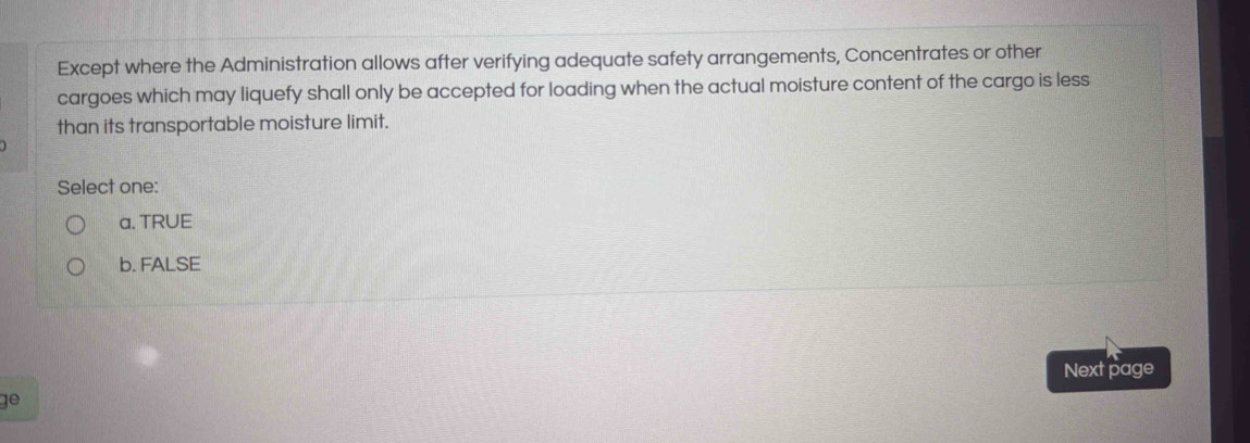 Except where the Administration allows after verifying adequate safety arrangements, Concentrates or other
cargoes which may liquefy shall only be accepted for loading when the actual moisture content of the cargo is less
than its transportable moisture limit.
Select one:
a. TRUE
b. FALSE
Next page
ge