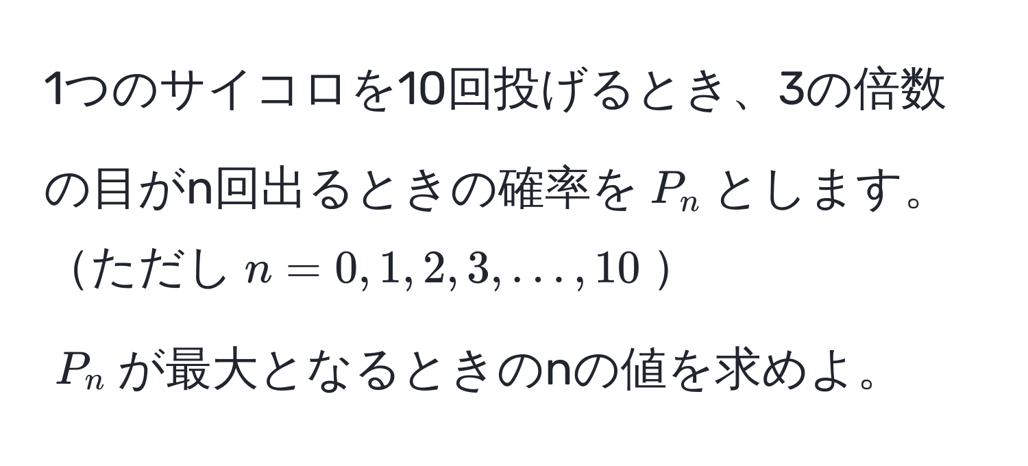 1つのサイコロを10回投げるとき、3の倍数の目がn回出るときの確率を$P_n$とします。  
ただし$n = 0, 1, 2, 3, ..., 10$  
$P_n$が最大となるときのnの値を求めよ。