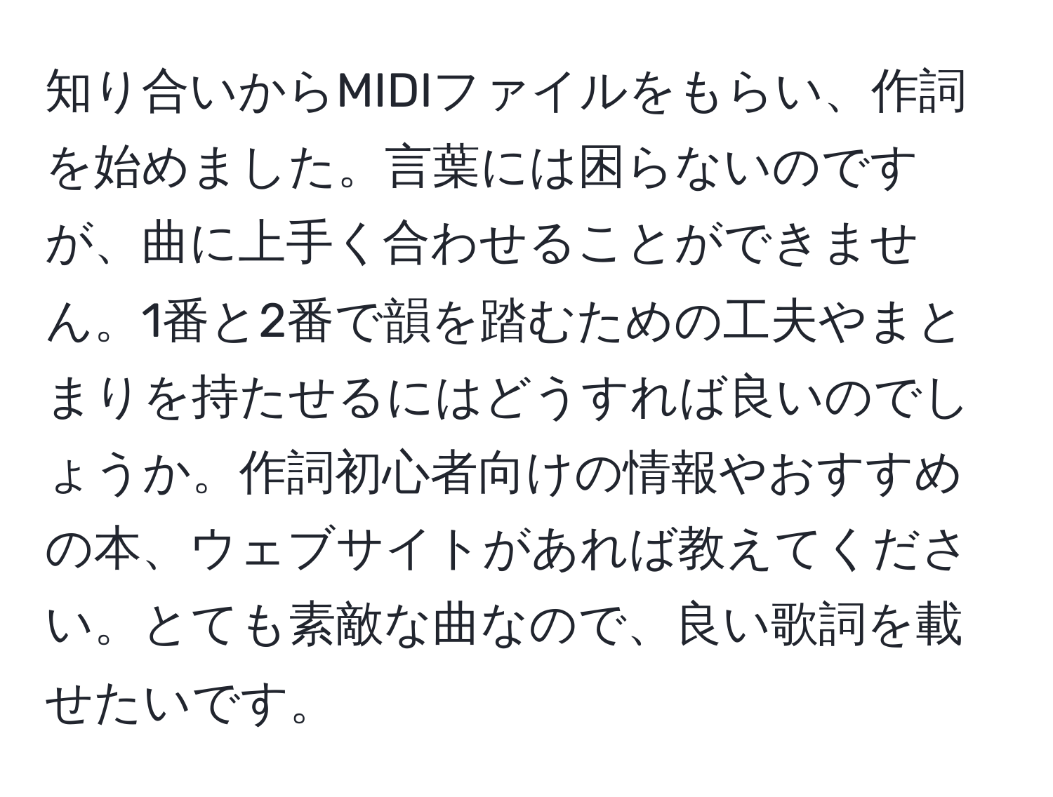 知り合いからMIDIファイルをもらい、作詞を始めました。言葉には困らないのですが、曲に上手く合わせることができません。1番と2番で韻を踏むための工夫やまとまりを持たせるにはどうすれば良いのでしょうか。作詞初心者向けの情報やおすすめの本、ウェブサイトがあれば教えてください。とても素敵な曲なので、良い歌詞を載せたいです。