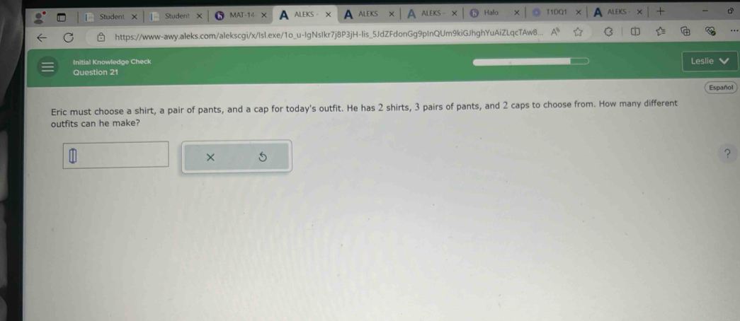 Student Studen! 
ALEI 
https://www-awy.aleks.com/alekscgi/x/Isl.exe/1o_u-IgNsIkr7j8P3jH-lis_5JdZFdonGg9pInQUm9kiGJhghYuAiZLqcTAw8... 
Initial Knowledge Check Leslie 
Question 21 
Español 
Eric must choose a shirt, a pair of pants, and a cap for today's outfit. He has 2 shirts, 3 pairs of pants, and 2 caps to choose from. How many different 
outfits can he make? 
× 
？