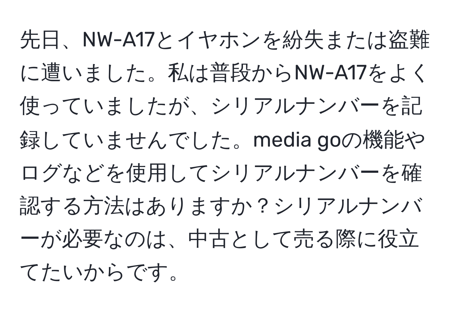 先日、NW-A17とイヤホンを紛失または盗難に遭いました。私は普段からNW-A17をよく使っていましたが、シリアルナンバーを記録していませんでした。media goの機能やログなどを使用してシリアルナンバーを確認する方法はありますか？シリアルナンバーが必要なのは、中古として売る際に役立てたいからです。