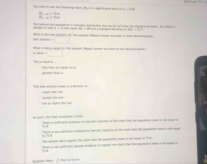 □ 0/3 pts つ 3 ？
You wish to test the following claim (H_a) at a significance level of alpha =0.05.
H_o:mu =73.8
H_a:mu != 73.8
You believe the population is normally distributed, but you do not know the standard deviation. You obtain a
sample of size n=4 with mean M=99 and a standard deviation of SD=11.7. 
What is the test statistic for this sample? (Report answer accurate to three decimal places.)
test statistic =□
What is the p -value for this sample? (Report answer accurate to four decimal places.)
p-value = □
The p -value is...
less than (or equal to) α
01
greater than α
This test statistic leads to a decision to...
reject the null
accept the null
fail to reject the null
As such, the final conclusion is that...
There is sufficient evidence to warrant rejection of the claim that the population mean is not equal to
73.8.
There is not sufficient evidence to warrant rejection of the claim that the population mean is not equal
to 73.8.
The sample data support the claim that the population mean is not equal to 73.8.
There is not sufficient sample evidence to support the claim that the population mean is not equal to
73.8.
Question Help: Post to forum