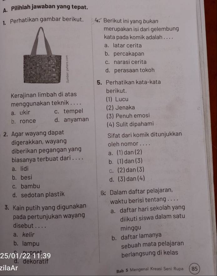 Pilihlah jawaban yang tepat.
1. Perhatikan gambar berikut. 4. Berikut ini yang bukan
merupakan isi dari gelembung
kata pada komik adalah . . . .
a. latar cerita
b. percakapan
c. narasi cerita
d. perasaan tokoh
5. Perhatikan kata-kata
Kerajinan limbah di atas berikut.
menggunakan teknik . . . . (1) Lucu
a. ukir c. tempel (2) Jenaka
b. ronce d. anyaman (3) Penuh emosi
(4) Sulit dipahami
2. Agar wayang dapat
Sifat dari komik ditunjukkan
digerakkan, wayang
oleh nomor . . . .
diberikan pegangan yang a. (1)dan(2)
biasanya terbuat dari . . . . b. (1)dan(3)
a. lidi
c. (2)dan(3)
b. besi
d. (3)dan(4)
c. bambu
d. sedotan plastik 6 Dalam daftar pelajaran,
3. Kain putih yang digunakan waktu berisi tentang . . . .
pada pertunjukan wayang a. daftar hari sekolah yang
diikuti siswa dalam satu
disebut . . . .
a. kelir minggu
b. daftar lamanya
b. lampu
sebuah mata pelajaran
25/01/22 11:39 berlangsung di kelas
d. dekoratif
zilaAr 85
Bab 5 Mengenal Kreasi Seni Rupa