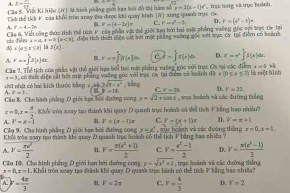 A. S= 31/12 
B. 3=frac 4
12
Câu 5. 'Viết Kí hiệu (#) là hình phầng giới hạn bởi đồ thị hàm số y=2(x-1)e^x , trục tung và trục hoành.
Tính thể tích P của khổi tròn xoay thu được khi quay hình (ư) xung quanh trục ơ.
A. V=4-2t.
B. V=(4-2c)x C. V=c^2-5. D. v=(e^2-5)x.
Câu 6, Viết công thức tính thể tích V của phần vật thể giới hạn bởi hai mật phẳng vuông góc với trục O tại
các điểm x=a,x=b(a diện tích thiết diện cắt bởi mặt phẳng vuỡng gốc với trục c& tại điểm có hoành
độ x(a≤ x≤ b) là S(x).
A. V=x∈t^aS(x)dx. B. V=π ∈tlimits _0^(8|S(x)|dx. C W=∈t S(x)dx D. Y=π ^2)∈t°S(x)dx.
Câu 7. Thể tịch của phần vật thể giới hạn bởi hai mặt phẳng vuỡng góc với trục Ox tại các điểm x=0 và
x=3 , có thiết điện cát bởi mật phẳng vuỡng gốc với trục ơ tại điểm có hoành độ x(0≤ x≤ 3) là một hình
chữ nhật có hai kích thước bling=wh2sqrt(9-x^2) , bằng
A. V=3.
B. y=18. C. V=20 D, V=22.
Câu 8. Cho hình phẳng D giới hạn bởi đường cong y=sqrt(2+cos x) , trục hoành và các đường thắng
x=0,x= π /2 . Khối tròn xoay tạo thành khi quay D quanh trục hoành có thể tích V bằng bao nhiêu?
B.
A. V=π -1 V=(π -1)π C. V=(x+1)π D. V=π +1
Câu 9. Cho hình phẳng D giới hạn bởi đường cong y=e^x , trục hoành và các đường thăng x=0,x=1,
Khối tròn xoay tạo thành khi quay D quanh trục hoành có thể tích V băng bao nhiêu ?
A. V= π e^2/2  V= (π (e^2+1))/2  C. v= (e^2-1)/2  D. V= (π (e^2-1))/2 
B.
Câu 10. Cho hình phẳng D giới hạn bởi đường cong y=sqrt(x^2+1) , trục hoành và các đường thắng
x=0,x=1. Khối tròn xoay tạo thành khi quay D quanh trục hành có thể tích V bằng bao nhiêu?
B. V=2π C.
A. y= 4π /3  v= 4/3  D. V=2