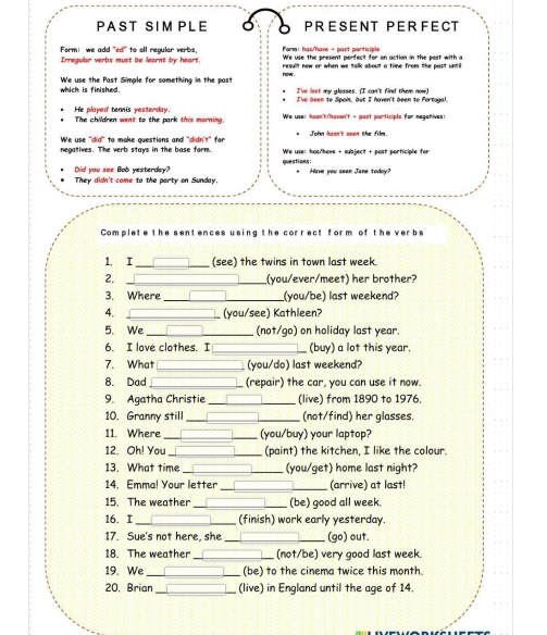 PAST SIM PLE PRESENT PERFECT
Formi  we add "ed" to all regular verbs, Form: has/'have - past participle
Irreguler verbs must be learnt by heart. result now or when we talk about a time from the past until.
which is finished. We use the Past Simple for something in the past now I've lost my glosses. (I can't find them now)
He played tennis yesterday. I've been to Spais, but I haven't been to Portugal.
The children went to the park this morning We use: hoan't/'havsn't = past participle for negatives:
We use "did" to make questions and "didn't" for  Toka hasa't soes the film
We use: has/hawe + subject + past participle for
negatives. The verb stays in the base form. questions:
Did you see Bob yesterday? They didn't come to the party on Sunday. Have you seen Jane todoy?
Complete the sentences using the correct form of the verbs
1. I (see) the twins in town last week.
2. _(you/ever/meet) her brother?
3. Where __(you/be) last weekend?
4. (you/see) Kathleen?
5. We _(not/go) on holiday last year.
6. I love clothes. I (buy) a lot this year.
7. What (you/do) last weekend?
8. Dad (repair) the car, you can use it now.
9. Agatha Christie (live) from 1890 to 1976.
10. Granny still (not/find) her glasses.
11. Where (you/buy) your laptop?
12 Oh! Yau (paint) the kitchen, I like the colour.
13. What time (you/get) home last night?
14. Emma! Your letter (arrive) at last!
15. The weather (be) good all week.
16. I (finish) work early yesterday.
17. Sue's not here, she (go) out.
18. The weather _(not/be) very good last week.
19. We_ (be) to the cinema twice this month.
20, Brian _(live) in England until the age of 14.