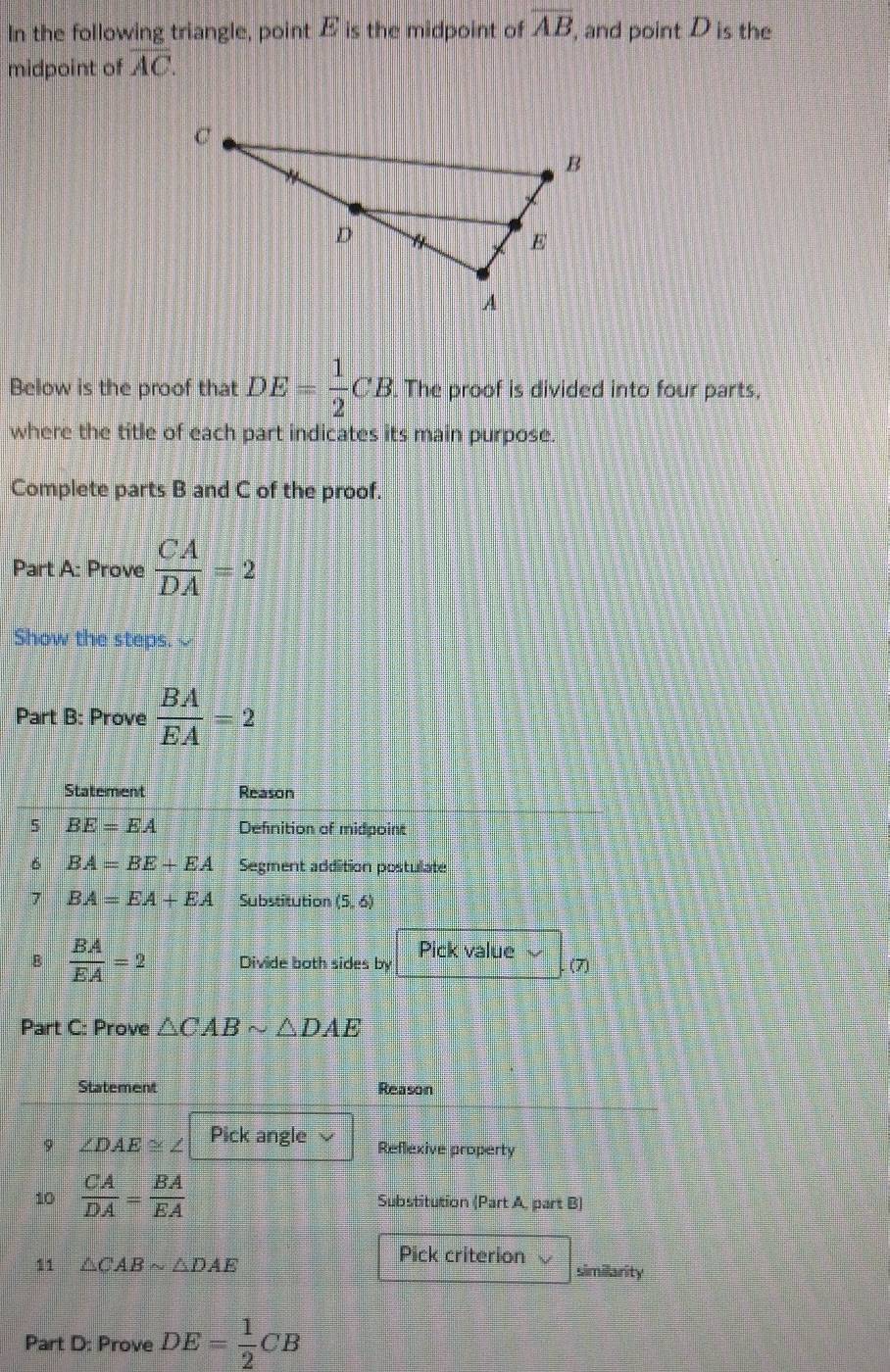 overline AB
In the following triangle, point is the midpoint of E ', and point D is the 
midpoint of overline AC. 
Below is the proof that DE= 1/2 CB. The proof is divided into four parts, 
where the title of each part indicates its main purpose. 
Complete parts B and C of the proof. 
Part A: Prove  CA/DA =2
Show the steps. 
Part B: Prove  BA/EA =2
Statement Reason 
5 BE=EA Defnition of midpoint 
6 BA=BE+EA Segment addition postulate 
7 BA=EA+EA Substitution (5,6)
B  BA/EA =2 Divide both sides by Pick value (7) 
Part C: Prove △ CABsim △ DAE
Statement Reason 
9 ∠ DAE≌ ∠ Pick angle 
Reflexive property 
10  CA/DA = BA/EA  Substitution (Part A, part B) 
Pick criterion 
11 △ CABsim △ DAE similarity 
Part D: Prove DE= 1/2 CB