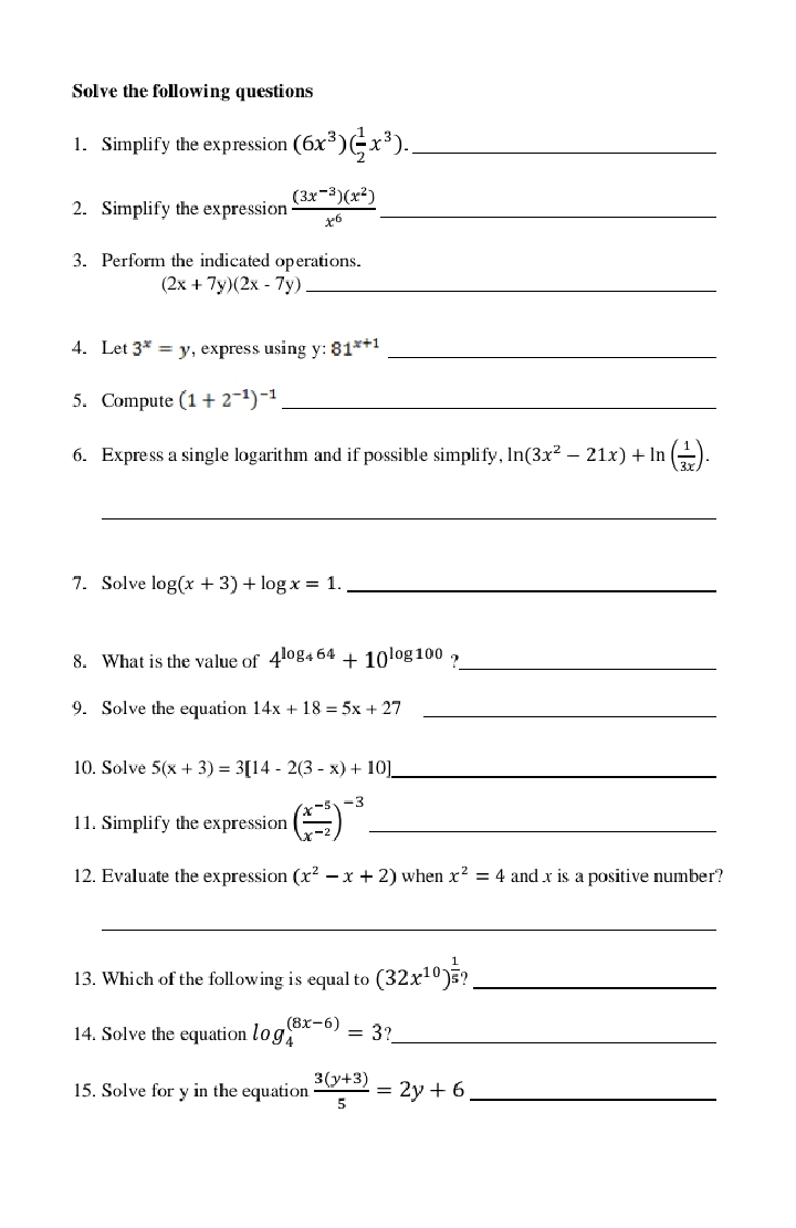 Solve the following questions 
1. Simplify the expression (6x^3)( 1/2 x^3). _ 
2. Simplify the expression  ((3x^(-3))(x^2))/x^6  _ 
3. Perform the indicated operations.
(2x+7y)(2x-7y) _ 
4. Let 3^x=y , express using y : 81^(x+1) _ 
5. Compute (1+2^(-1))^-1 _ 
6. Express a single logarithm and if possible simplify, ln (3x^2-21x)+ln ( 1/3x ). 
_ 
7. Solve log (x+3)+log x=1. _ 
8. What is the value of 4^(log _4)64+10^(log 100) ∈ _ 
9. Solve the equation 14x+18=5x+27 _ 
10. Solve 5(x+3)=3[14-2(3-x)+10] _ 
11. Simplify the expression ( (x^(-5))/x^(-2) )^-3 _ 
12. Evaluate the expression (x^2-x+2) when x^2=4 and x is a positive number? 
_ 
13. Which of the following is equal to (32x^(10))^ 1/5 ? _ 
14. Solve the equation log _4^(((8x-6))=3 _ 
15. Solve for y in the equation frac 3(y+3))5=2y+6 _