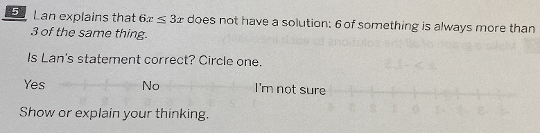 Lan explains that 6x≤ 3x does not have a solution: 6 of something is always more than
3 of the same thing.
Is Lan's statement correct? Circle one.
Yes No I'm not su
Show or explain your thinking.