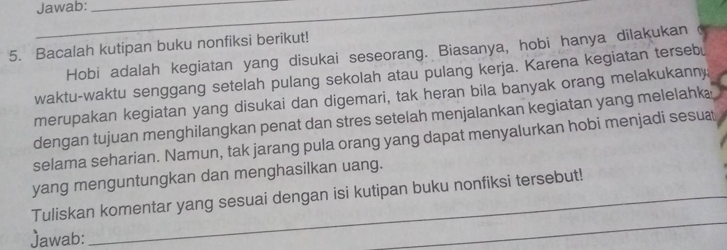 Jawab:_ 
5. Bacalah kutipan buku nonfiksi berikut! 
Hobi adalah kegiatan yang disukai seseorang. Biasanya, hobi hanya dilakukan 
waktu-waktu senggang setelah pulang sekolah atau pulang kerja. Karena kegiatan tersebu 
merupakan kegiatan yang disukai dan digemari, tak heran bila banyak orang melakukanny 
dengan tujuan menghilangkan penat dan stres setelah menjalankan kegiatan yang melelahk 
selama seharian. Namun, tak jarang pula orang yang dapat menyalurkan hobi menjadi sesuat 
yang menguntungkan dan menghasilkan uang. 
_ 
Tuliskan komentar yang sesuai dengan isi kutipan buku nonfiksi tersebut! 
Jawab: