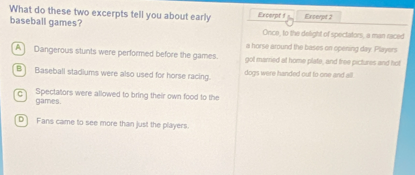 What do these two excerpts tell you about early Excerpt 1 Excerpt 2
baseball games?
Once, to the delight of spectators, a man raced
a horse around the bases on opening day. Players
A) Dangerous stunts were performed before the games. got married at home plate, and free pictures and hot
B Baseball stadiums were also used for horse racing. dogs were handed out to one and all.
c Spectators were allowed to bring their own food to the
games.
D Fans came to see more than just the players.