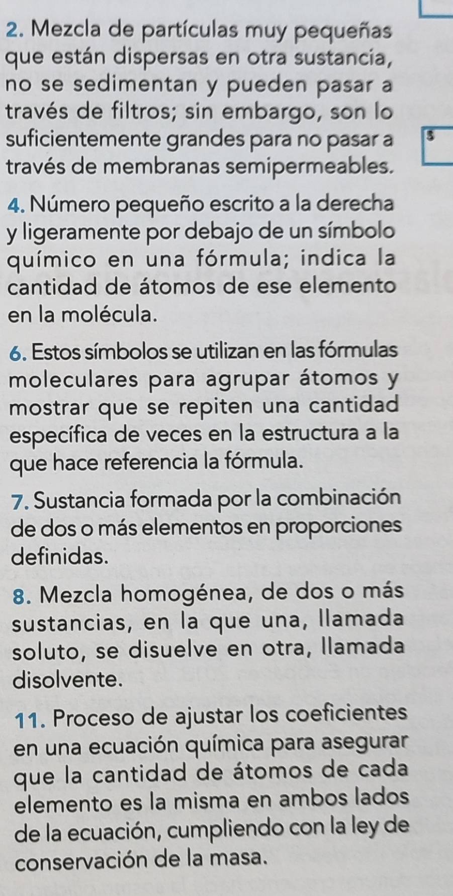 Mezcla de partículas muy pequeñas 
que están dispersas en otra sustancia, 
no se sedimentan y pueden pasar a 
través de filtros; sin embargo, son lo 
suficientemente grandes para no pasar a 3
través de membranas semipermeables. 
4. Número pequeño escrito a la derecha 
y ligeramente por debajo de un símbolo 
químico en una fórmula; indica la 
cantidad de átomos de ese elemento 
en la molécula. 
6. Estos símbolos se utilizan en las fórmulas 
moleculares para agrupar átomos y 
mostrar que se repiten una cantidad 
específica de veces en la estructura a la 
que hace referencia la fórmula. 
7. Sustancia formada por la combinación 
de dos o más elementos en proporciones 
definidas. 
8. Mezcla homogénea, de dos o más 
sustancias, en la que una, llamada 
soluto, se disuelve en otra, llamada 
disolvente. 
11. Proceso de ajustar los coeficientes 
en una ecuación química para asegurar 
que la cantidad de átomos de cada 
elemento es la misma en ambos lados 
de la ecuación, cumpliendo con la ley de 
conservación de la masa.