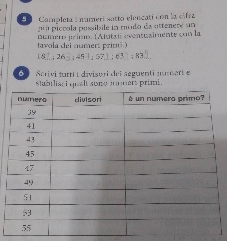 Completa i numeri sotto elencati con la cifra 
più piccola possibile in modo da ottenere un 
numero primo. (Aiutati eventualmente con la 
tavola dei numeri primi.)
18..; 26. . ; 45; 57; 63; 83 9 
6 Scrivi tutti i divisori dei seguenti numeri e 
stabilisci quali sono numeri primi.