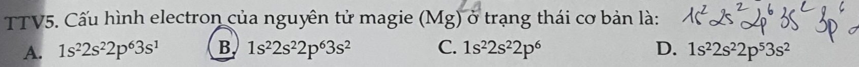 TTV5. Cấu hình electron của nguyên tử magie e (Mg) ở trạng thái cơ bản là:
A. 1s^22s^22p^63s^1 B. 1s^22s^22p^63s^2 C. 1s^22s^22p^6 D. 1s^22s^22p^53s^2