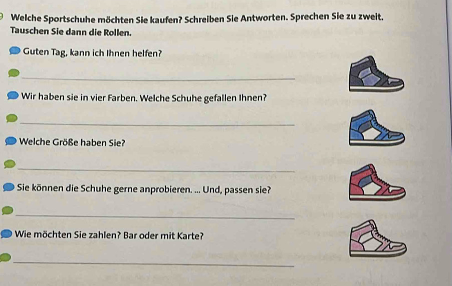 Welche Sportschuhe möchten Sie kaufen? Schreiben Sie Antworten. Sprechen Sie zu zweit. 
Tauschen Sie dann die Rollen. 
Guten Tag, kann ich Ihnen helfen? 
_ 
Wir haben sie in vier Farben. Welche Schuhe gefallen Ihnen? 
_ 
Welche Größe haben Sie? 
_ 
Sie können die Schuhe gerne anprobieren. ... Und, passen sie? 
_ 
Wie möchten Sie zahlen? Bar oder mit Karte? 
_