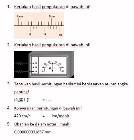 Kerjakan hasil pengukuran di bawah ini! 
2. Kerjakan hasil pengukuran di bawah ini! 
3. Tentukan hasil perhitungan berikut ini berdasarkan aturan angka 
penting!
(4,30L)^3 =_ 
4. Konversikan perhitungan di bawah ini!
420 cm/s = _ km/menit
5. Ubahlah ke dalam notasi ilmiah!
0,000000001867 mm