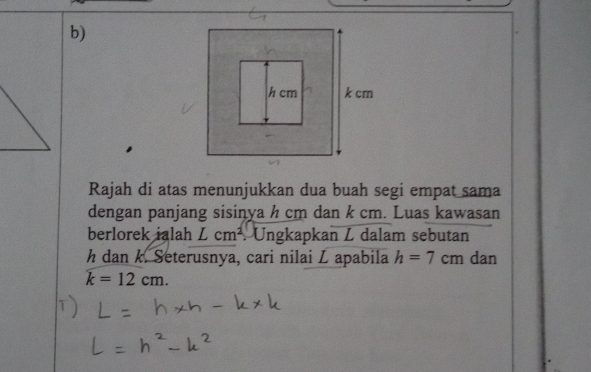 Rajah di atas menunjukkan dua buah segi empat sama 
dengan panjang sisinya h cm dan k cm. Luas kawasan 
berlorek ialah Lcm^2. Ungkapkan Z dalam sebutan
h dan k. Seterusnya, cari nilai L apabila h=7cm dan
k=12cm.