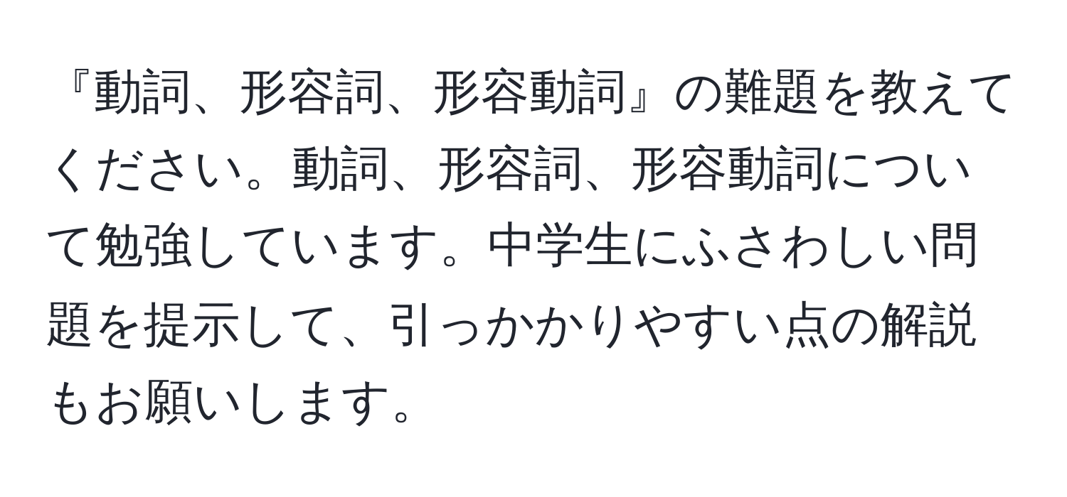 『動詞、形容詞、形容動詞』の難題を教えてください。動詞、形容詞、形容動詞について勉強しています。中学生にふさわしい問題を提示して、引っかかりやすい点の解説もお願いします。