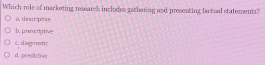 Which role of marketing research includes gathering and presenting factual statements?
a. descriptive
b. prescriptive
c. diagnostic
d. predictive