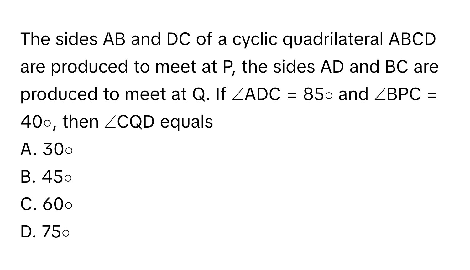 The sides AB and DC of a cyclic quadrilateral ABCD are produced to meet at P, the sides AD and BC are produced to meet at Q. If ∠ADC = 85∘ and ∠BPC = 40∘, then ∠CQD equals

A. 30∘
B. 45∘
C. 60∘
D. 75∘