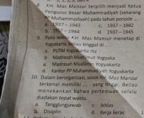 K1. Mas Mansur terpilih menjadi Ketua
Pengurus Besar Muhammadiyah (sekarang
PP Muhammadiyah) padə tahun periode
14937-1943 c. 1937-1942
b. 191_ 7-1944 d. 1937-1945
9. Pada warly KH. Mas Mansur menetap di
Yogyakarta, baliau tinggal di ...
b. Madrasah Muallmat Yogyaka a. PUTM Yogaarta rta
e. Madrasah Mualäran Yogyakarta
d. Kentor PP Muhammatk yah Yogyakarta
10. Dalam bevorganisasi, sosok KH. Mas Mansur
terkenal memiliki ... . yang tinggi. Bellau
diadakan tepat waktu. menekankan bahwa pertemuán sefalu
a. Tanggungiawab c. ikhlas
b DisipWo d. Kerja keras T