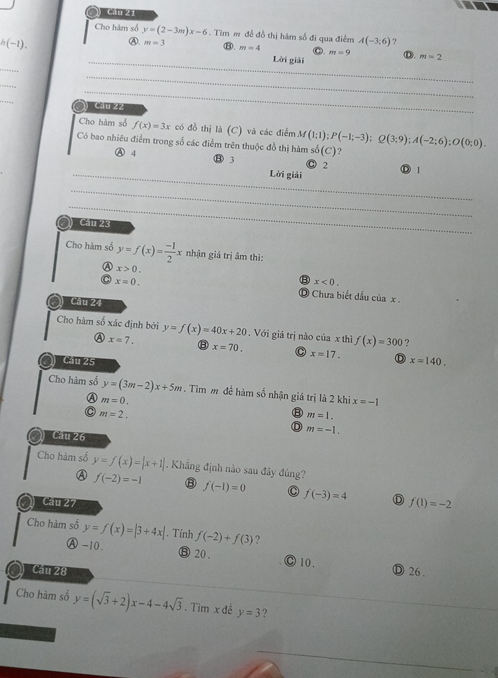 Cầu 21
Cho hàm số y=(2-3m)x-6. Tìm m đề đồ thị hàm số đi qua điểm A(-3;6) ?
Ⓐ. m=3
/(-1)、 ⑬. m=4 Lời giải
C. m=9 Ⓓ. m=2
_
_
_
_
_
) Cầu 22
Cho hàm số f(x)=3x có đồ thị là (C) và các điểm M(1;1);P(-1;-3);Q(3;9);A(-2;6);O(0;0).
Có bao nhiêu điểm trong số các điểm trên thuộc đồ thị hàm số(C)?
Ⓐ 4 ⑬ 3 C 2
_Lời giải Ⓓ 1
_
_
Cầu 23
Cho hàm số y=f(x)= (-1)/2 x nhận giá trị âm thì:
x>0.
⑧ x<0.
C x=0. D Chưa biết dấu của x .
Câu 24
Cho hàm số xác định bởi y=f(x)=40x+20.  Với giá trị nào của x thì f(x)=300 ?
A x=7. ⑧ x=70. C x=17. D
Cầu 25 x=140.
Cho hàm số y=(3m-2)x+5m. Tìm m đề hàm số nhận giá trị là 2 khi x=-1
Ⓐ m=0.
C m=2.
⑧ m=1.
D m=-1.
Cầu 26
Cho hàm số y=f(x)=|x+1|. Khẳng định nào sau đây đúng?
f(-2)=-1 ⑧ f(-1)=0 C f(-3)=4 D f(1)=-2
Cầu 27
Cho hàm số y=f(x)=|3+4x|. Tính f(-2)+f(3) ?
Ⓐ -10. ⑬ 20. Ⓒ 10.
Câu 28 Ⓓ 26.
Cho hàm số y=(sqrt(3)+2)x-4-4sqrt(3). Tìm x đề y=3 ?
_
_