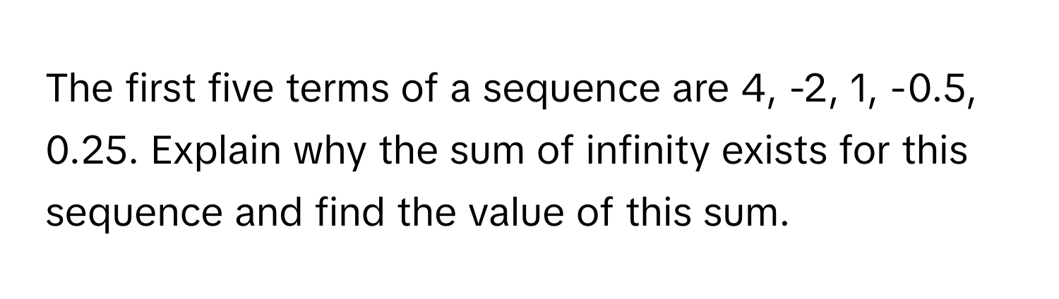 The first five terms of a sequence are 4, -2, 1, -0.5, 0.25. Explain why the sum of infinity exists for this sequence and find the value of this sum.